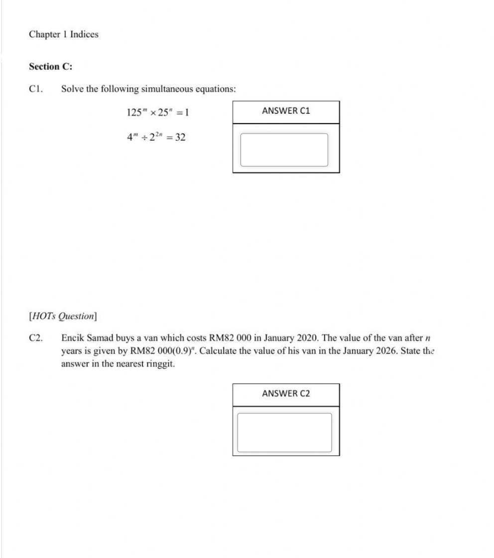 Chapter 1 Indices 
Section C: 
C1. Solve the following simultaneous equations:
125^m* 25^n=1
4^m/ 2^(2n)=32
[HOTs Question] 
C2. Encik Samad buys a van which costs RM82 000 in January 2020. The value of the van after n
years is given by RM82 000(0.9)^n. Calculate the value of his van in the January 2026. State the 
answer in the nearest ringgit.