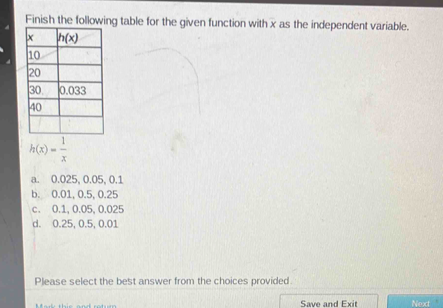 Finish the following table for the given function with x as the independent variable.
h(x)= 1/x 
a. 0.025, 0.05, 0.1
b. 0.01, 0.5, 0.25
c. 0.1, 0.05, 0.025
d. 0.25, 0.5, 0.01
Please select the best answer from the choices provided
Mark this and retur Save and Exit Next