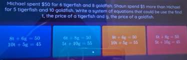 Michael spent $50 for 6 tigerfish and 8 goldfish. Shaun spend $5 more than Michael
for 5 tigerfish and 10 goldfish. Write a system of equations that could be use the find
t, the price of a tigerfish and g, the price of a goldfish.
8t+6g=50 61+8x=54) 8x+6z=74 6x+8x=10
10t+5g=45 5x+10x=55 10x+5x=55 5t+10z=45