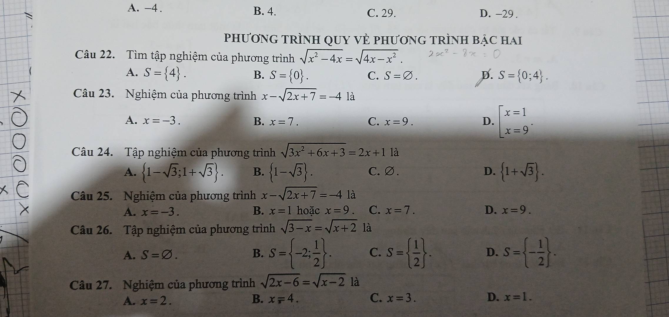 A. -4. D. -29.
B. 4. C. 29.
PHƯơNG TRÌNH QUY VÈ PHƯơNG TRÌNH BẠC HAI
Câu 22. Tìm tập nghiệm của phương trình sqrt(x^2-4x)=sqrt(4x-x^2). 
A. S= 4. B. S= 0. C. S=varnothing. D. S= 0;4. 
Câu 23. Nghiệm của phương trình x-sqrt(2x+7)=-4 là
A. x=-3. B. x=7. C. x=9. D. beginarrayl x=1 x=9endarray.. 
Câu 24. Tập nghiệm của phương trình sqrt(3x^2+6x+3)=2x+1 là
A.  1-sqrt(3);1+sqrt(3). B.  1-sqrt(3). C. ∅. D.  1+sqrt(3). 
Câu 25. Nghiệm của phương trình x-sqrt(2x+7)=-4la
A. x=-3. B. x=1 hoặc x=9 C. x=7. D. x=9. 
Câu 26. Tập nghiệm của phương trình sqrt(3-x)=sqrt(x+2) là
A. S=varnothing. B. S= -2; 1/2 . C. S=  1/2 . S= - 1/2 . 
D.
Câu 27. Nghiệm của phương trình sqrt(2x-6)=sqrt(x-2) là
A. x=2. B. x=4. C. x=3. D. x=1.