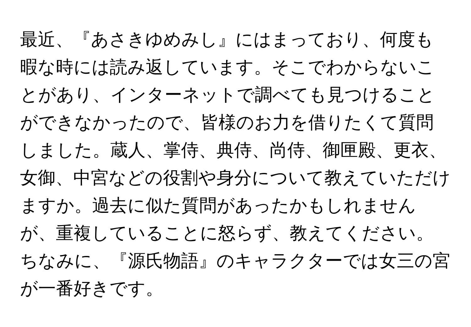 最近、『あさきゆめみし』にはまっており、何度も暇な時には読み返しています。そこでわからないことがあり、インターネットで調べても見つけることができなかったので、皆様のお力を借りたくて質問しました。蔵人、掌侍、典侍、尚侍、御匣殿、更衣、女御、中宮などの役割や身分について教えていただけますか。過去に似た質問があったかもしれませんが、重複していることに怒らず、教えてください。ちなみに、『源氏物語』のキャラクターでは女三の宮が一番好きです。