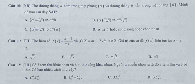 [NB] Cho đường thẳng a nằm trong mặt phẳng (α) và đường thẳng b nằm trong mặt phẳng (β). Mệnh
đề nào sau đây SAI?
A. (alpha )//(beta )Rightarrow a//b. B. (alpha )//(beta )Rightarrow a//(beta ).
C. (alpha )//(beta )Rightarrow b//(alpha ). D. a và b hoặc song song hoặc chéo nhau.
Câu 11: [TH] Cho hàm số f(x)= (x^2-1)/x+1  và f(2)=m^2-2 với x!= 2. Giá trị của m đề f(x) liên tục tại x=2
là:
A. sqrt(3). B. -sqrt(3). C. ± sqrt(3). D. ± 3. 
Câu 12: [TH] Có 5 tem thư khác nhau và 6 bì thư cũng khác nhau. Người ta muốn chọn ra từ đó 3 tem thư và 3 bì
thư. Có bao nhiêu cách như vậy?
A. C_3^3.C_6^3. B. C_5^3+C_6^3. C. 3.C_5^3. D. 3.C_6^3.