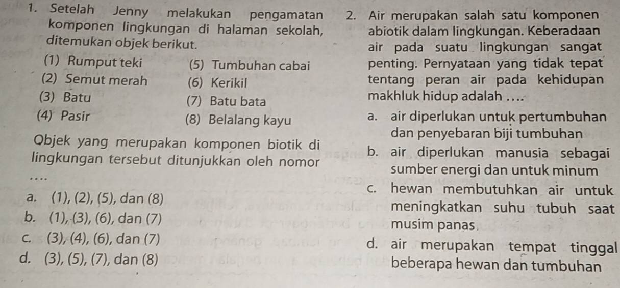 Setelah Jenny melakukan pengamatan 2. Air merupakan salah satu komponen
komponen lingkungan di halaman sekolah, abiotik dalam lingkungan. Keberadaan
ditemukan objek berikut. air pada suatu lingkungan sangat
(1) Rumput teki (5) Tumbuhan cabai penting. Pernyataan yang tidak tepat
(2) Semut merah (6) Kerikil tentang peran air pada kehidupan
(3) Batu (7) Batu bata makhluk hidup adalah ....
(4) Pasir (8) Belalang kayu a. air diperlukan untuk pertumbuhan
dan penyebaran biji tumbuhan
Objek yang merupakan komponen biotik di b. air diperlukan manusia sebagai
lingkungan tersebut ditunjukkan oleh nomor
…
sumber energi dan untuk minum
c. hewan membutuhkan air untuk
a. (1),(2), (5) , dan (8)
meningkatkan suhu tubuh saat
b. (1),(3), (6) , dan (7) musim panas
C. (3),(4), (6) , dan (7) d. air merupakan tempat tinggal
d. (3),(5),(7) , dan (8) beberapa hewan dan tumbuhan