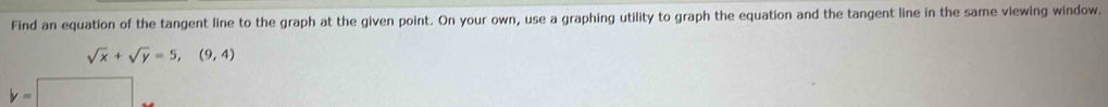 Find an equation of the tangent line to the graph at the given point. On your own, use a graphing utility to graph the equation and the tangent line in the same viewing window.
sqrt(x)+sqrt(y)=5,(9,4)
y=□