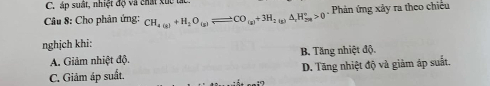 áp suất, nhiệt độ và chất xức lác.
Câu 8: Cho phản ứng: CH_4(g)+H_2O_(g)leftharpoons CO_(g)+3H_2(g)△ _rH_(298)°>0. Phản ứng xảy ra theo chiều
nghịch khi:
A. Giảm nhiệt độ. B. Tăng nhiệt độ.
C. Giảm áp suất. D. Tăng nhiệt độ và giảm áp suất.