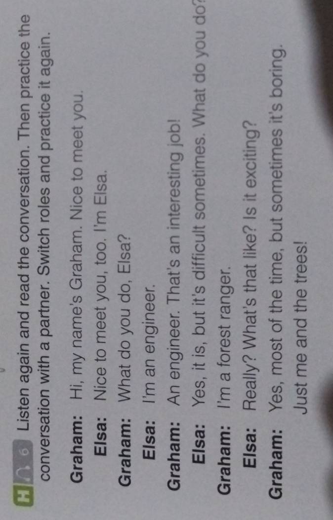 Listen again and read the conversation. Then practice the 
conversation with a partner. Switch roles and practice it again. 
Graham: Hi, my name's Graham. Nice to meet you. 
Elsa: Nice to meet you, too. I'm Elsa. 
Graham: What do you do, Elsa? 
Elsa: I'm an engineer. 
Graham: An engineer. That's an interesting job! 
Elsa: Yes, it is, but it's difficult sometimes. What do you do? 
Graham: I'm a forest ranger. 
Elsa: Really? What's that like? Is it exciting? 
Graham: Yes, most of the time, but sometimes it's boring. 
Just me and the trees!