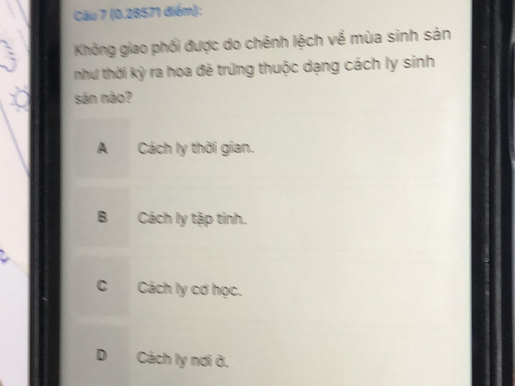 Không giao phối được do chênh lệch về mùa sinh sản
như thời kỳ ra hoa đẻ trứng thuộc dạng cách ly sinh
sản nào?
A Cách ly thời gian.
B Cách ly tập tính.
C Cách ly cơ học.
D Cách ly nơi ở.