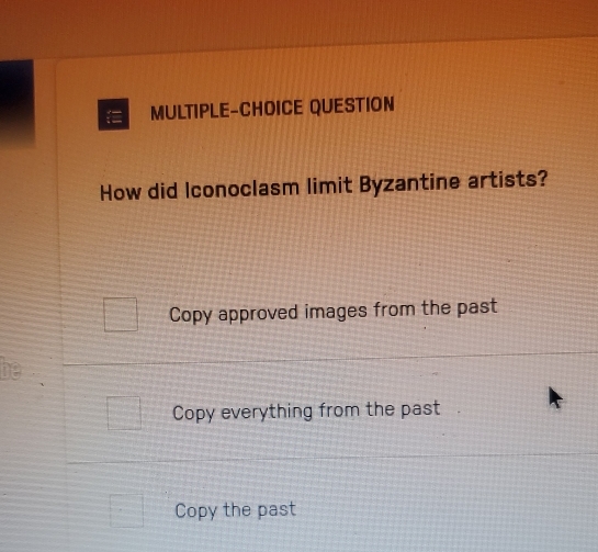 = MULTIPLE-CHOICE QUESTION
How did Iconoclasm limit Byzantine artists?
Copy approved images from the past
i
Copy everything from the past
Copy the past