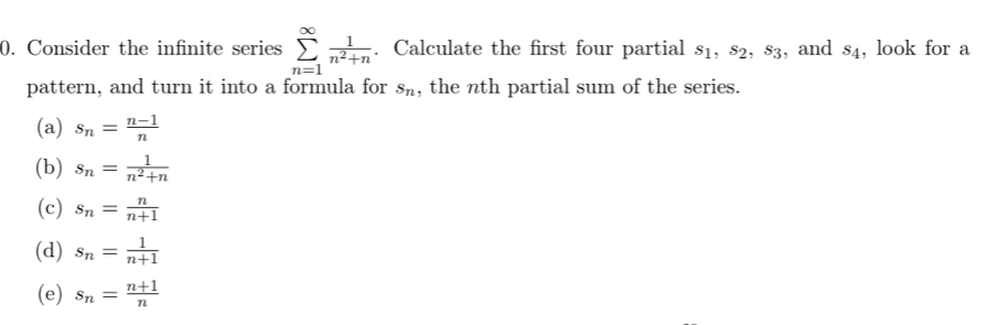 Consider the infinite series sumlimits _(n=1)^(∈fty) 1/n^2+n . Calculate the first four partial s_1, s_2, s_3 , and s_4 , look for a
pattern, and turn it into a formula for s_n , the nth partial sum of the series.
(a) s_n= (n-1)/n 
(b) s_n= 1/n^2+n 
(c) s_n= n/n+1 
(d) s_n= 1/n+1 
(e) s_n= (n+1)/n 