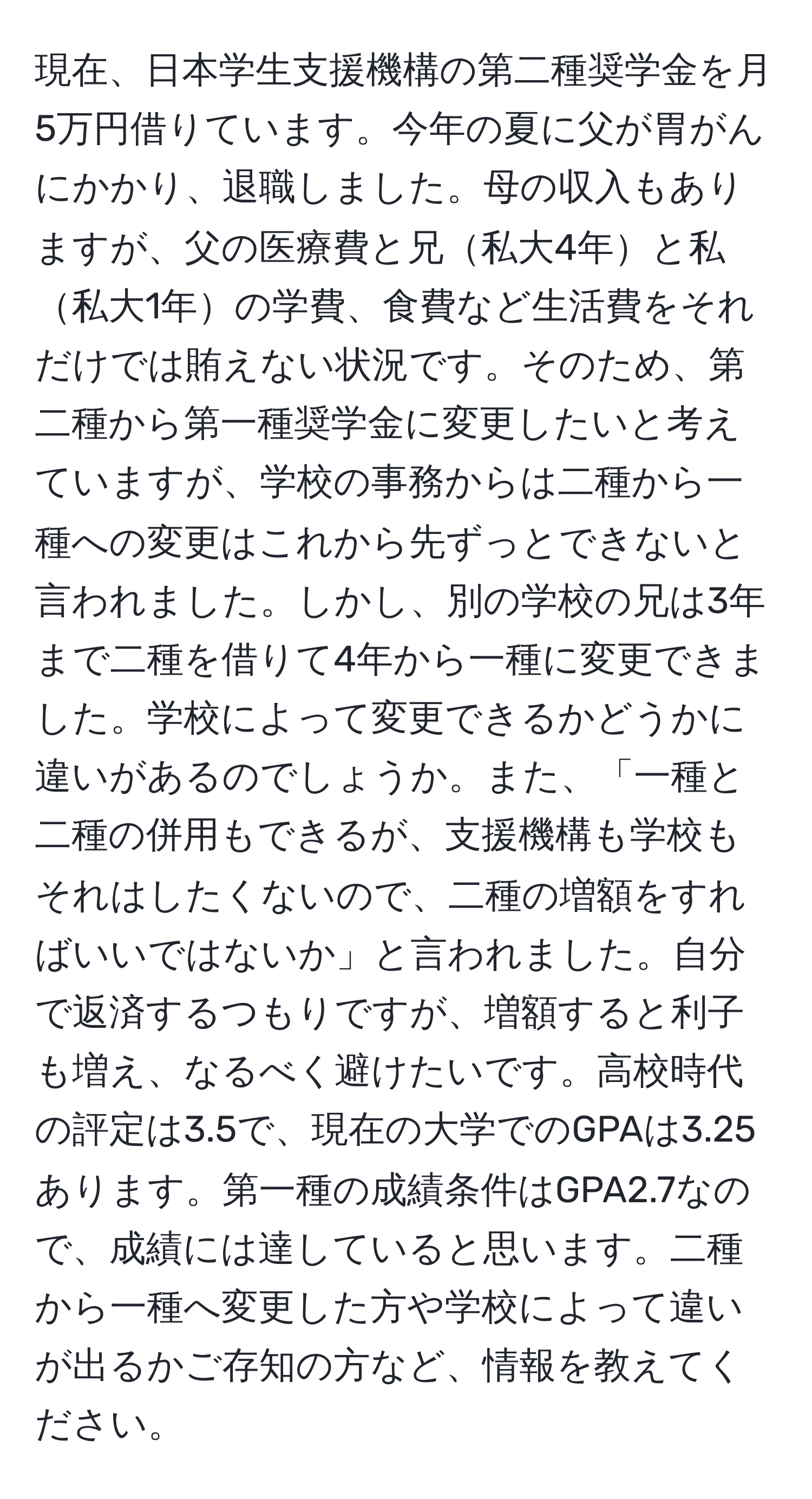 現在、日本学生支援機構の第二種奨学金を月5万円借りています。今年の夏に父が胃がんにかかり、退職しました。母の収入もありますが、父の医療費と兄私大4年と私私大1年の学費、食費など生活費をそれだけでは賄えない状況です。そのため、第二種から第一種奨学金に変更したいと考えていますが、学校の事務からは二種から一種への変更はこれから先ずっとできないと言われました。しかし、別の学校の兄は3年まで二種を借りて4年から一種に変更できました。学校によって変更できるかどうかに違いがあるのでしょうか。また、「一種と二種の併用もできるが、支援機構も学校もそれはしたくないので、二種の増額をすればいいではないか」と言われました。自分で返済するつもりですが、増額すると利子も増え、なるべく避けたいです。高校時代の評定は3.5で、現在の大学でのGPAは3.25あります。第一種の成績条件はGPA2.7なので、成績には達していると思います。二種から一種へ変更した方や学校によって違いが出るかご存知の方など、情報を教えてください。