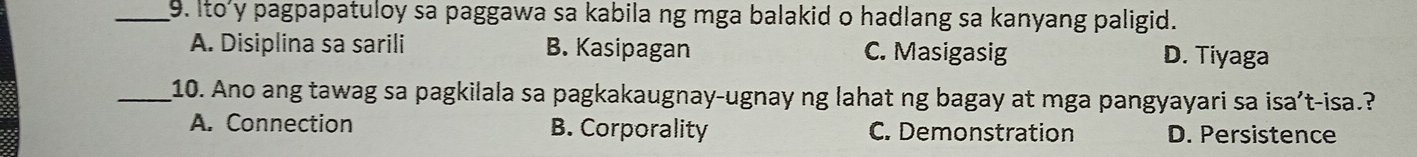 Ito'y pagpapatuloy sa paggawa sa kabila ng mga balakid o hadlang sa kanyang paligid.
A. Disiplina sa sarili B. Kasipagan C. Masigasig D. Tiyaga
_10. Ano ang tawag sa pagkilala sa pagkakaugnay-ugnay ng lahat ng bagay at mga pangyayari sa isa't-isa.?
A. Connection B. Corporality C. Demonstration D. Persistence