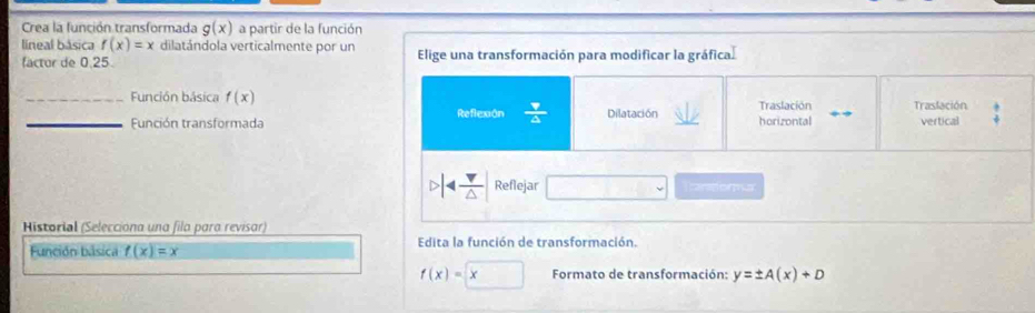 Crea la función transformada g(x) a partir de la función 
lineal básica f(x)=x dilatándola verticalmente por un Elige una transformación para modificar la gráfica. 
factor de 0.25
_Función básica f(x) Dilatación horizontal Traslación Traslación vertical 
Función transformada Reflexiôn
4 v/△   Reflejar canstorma 
Historial (Seleccióna una fila para revisar) 
Función básica f(x)=x Edita la función de transformación.
f(x)=x Formato de transformación: y=± A(x)+D