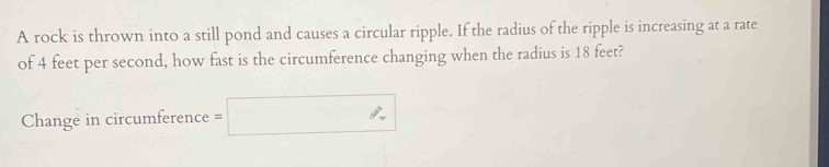 A rock is thrown into a still pond and causes a circular ripple. If the radius of the ripple is increasing at a rate 
of 4 feet per second, how fast is the circumference changing when the radius is 18 feet? 
Change in circumference =□