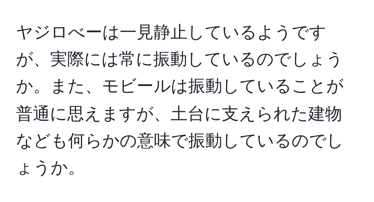 ヤジロべーは一見静止しているようですが、実際には常に振動しているのでしょうか。また、モビールは振動していることが普通に思えますが、土台に支えられた建物なども何らかの意味で振動しているのでしょうか。