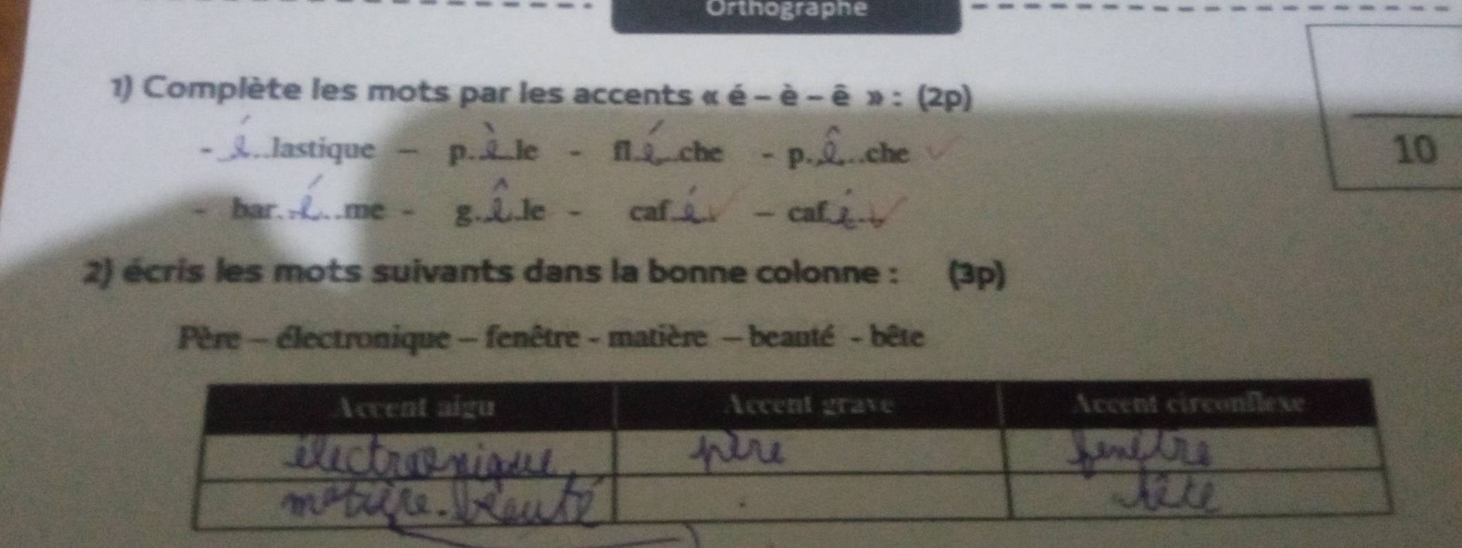 Orthographe 
1) Complète les mots par les accents « é - è - ê » : (2p) 
lastique — _ le - _che - P._ .che 
10 
bar. _C me - Lle - caf._ caf_ 
2) écris les mots suivants dans la bonne colonne : (3p) 
Père - électronique - fenêtre - matière - beauté - bête