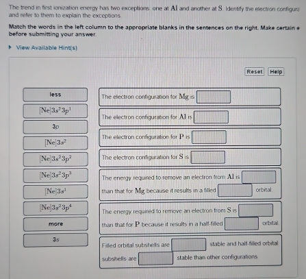 The trend in first ionization energy has two exceptions: one at AI and another at S. Identify the electron configura 
and refer to them to explain the exceptions 
Match the words in the left column to the appropriate blanks in the sentences on the right. Make certain e 
before submitting your answer. 
View Available Hint(s) 
Reset Help 
less The electron configuration for Mg=□
[Ne]3s^23p^1
The electron configuration for AI=□
3p
The electron configuration for P=□
[Ne]3s^2
[Ne]3s^23p^2 The electron configuration for S=□
[Ne]3s^23p^3 The energy required to remove an electron from: A1 is □
[Ne]3s^1 than that for My because it results in a filled □ orbital.
[Ne]3s^23p^4 The energy required to remove an electron from Sis□
more than that for P because it results in a half-filled □ orbital
3s
Filled orbital subshells are overline  stable and half-filled orbita 
subshells are stable than other configurations