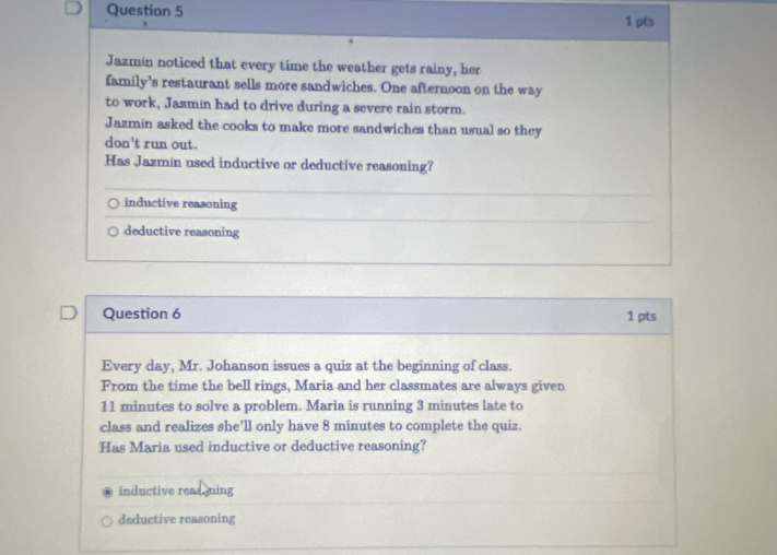 Jazmin noticed that every time the weather gets rainy, her
family's restaurant sells more sandwiches. One afternoon on the way
to work, Jazmín had to drive during a severe rain storm.
Jazmin asked the cooks to make more sandwiches than usual so they
don't run out.
Has Jazmin used inductive or deductive reasoning?
inductive reasoning
deductive reasoning
Question 6 1 pts
Every day, Mr. Johanson issues a quiz at the beginning of class.
From the time the bell rings, Maria and her classmates are always given
11 minutes to solve a problem. Maria is running 3 minutes late to
class and realizes she’ll only have 8 minutes to complete the quiz.
Has Maria used inductive or deductive reasoning?
inductive reas ming
deductive reasoning
