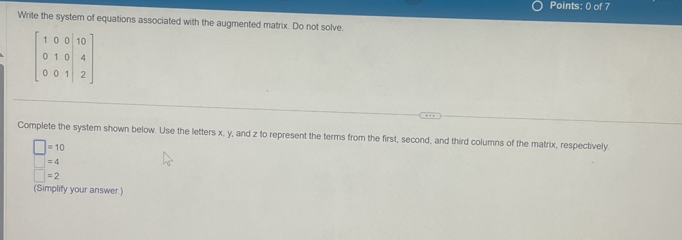 Write the system of equations associated with the augmented matrix. Do not solve.
beginbmatrix 1&0&0&10 0&1&0&4 0&0&1&|2endbmatrix
Complete the system shown below. Use the letters x, y, and z to represent the terms from the first, second, and third columns of the matrix, respectively.
□ =10
=4
□ =2
(Simplify your answer.)