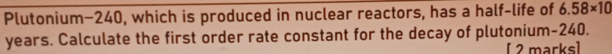 Plutonium- 240, which is produced in nuclear reactors, has a half-life of 6.58* 10
years. Calculate the first order rate constant for the decay of plutonium- 240. 
[ 2 marks]