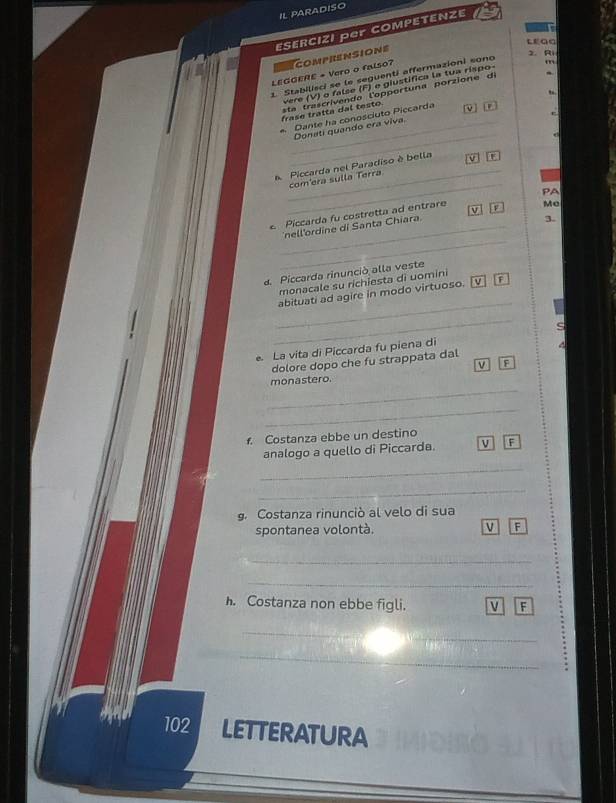 IL PARADISO 
ESERCIZI Per COMPETENZE 
LEGG 
m 
LEGGERE + Vero o falso? comprensione 
1. Stabilisci se le seguenti affermazioni sono 
2. Ri 
vere (V) o false (F) e giustífica la tua rispo 
frase tratta dal testo. sta trascriv en do l'opport una porzion e d 
r 
_ 
_Donati quando era viva Dante ha conosciuto Piccarda 
_ 
_ 
Piccarda nel Paradiso è bella 5 
com'era sulla Terra 
_ 
Piccarda fu costretta ad entrare F PA 
3. 
_ 
nell'ordine di Santa Chiara v Me 
a Piccarda rinunció alla veste 
monacale su richiesta di uomini 
_ 
abituati ad agire in modo virtuoso. F 
_ 
s 
La vita di Piccarda fu piena di 
dolore dopo che fu strappata dal 
V F 
_ 
monastero. 
_ 
f. Costanza ebbe un destino 
analogo a quello di Piccarda. V F 
_ 
_ 
g. Costanza rinunciò al velo di sua 
spontanea volontà. V F 
_ 
_ 
h. Costanza non ebbe figli. V F 
_ 
_ 
_ 
102 LETTERATURA