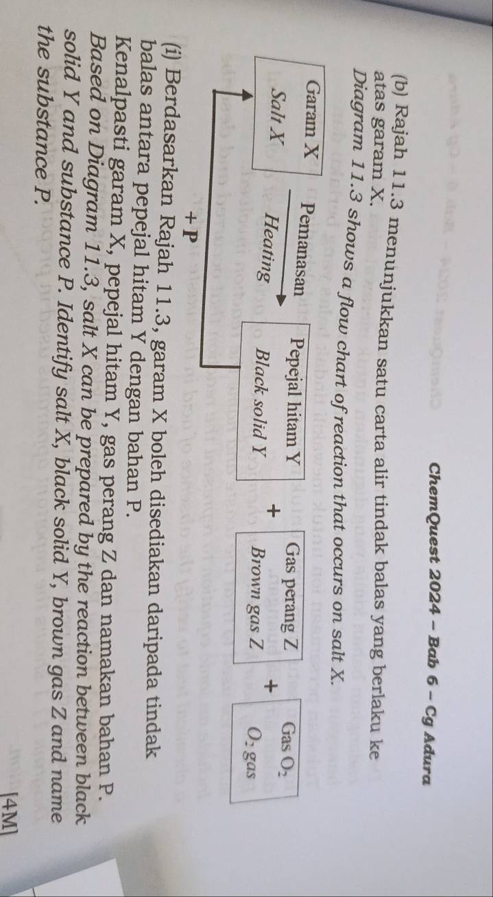 ChemQuest 2024 - Bab 6 - Cg Adura 
(b) Rajah 11.3 menunjukkan satu carta alir tindak balas yang berlaku ke 
atas garam X. 
Diagram 11.3 shows a flow chart of reaction that occurs on salt X. 
Garam X Pemanasan Pepejal hitam Y Gas perang Z G sO_2
+ 
+ 
Salt X Heating Black solid Y Brown gas Z
O_2gas
+ P
(i) Berdasarkan Rajah 11.3, garam X boleh disediakan daripada tindak 
balas antara pepejal hitam Y dengan bahan P. 
Kenalpasti garam X, pepejal hitam Y, gas perang Z dan namakan bahan P. 
Based on Diagram 11.3, salt X can be prepared by the reaction between black 
solid Y and substance P. Identify salt X, black solid Y, brown gas Z and name 
the substance P. 
[4M]