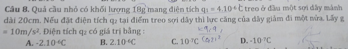 Quả cầu nhỏ có khối lượng 18g mang điện tích q_1=4.10^(-6)C treo ở đầu một sợi dây mảnh
dài 20cm. Nếu đặt điện tích q2 tại điểm treo sợi dây thì lực căng của dây giảm đi một nửa. Lấy g
=10m/s^2. Điện tích q_2 có giá trị bằng :
A. -2.10^(-6)C B. 2.10^(-6)C C. 10^(-7)C D. -10^(-7)C