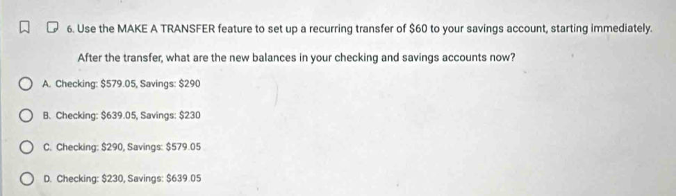 Use the MAKE A TRANSFER feature to set up a recurring transfer of $60 to your savings account, starting immediately.
After the transfer, what are the new balances in your checking and savings accounts now?
A. Checking: $579.05, Savings: $290
B. Checking: $639.05, Savings: $230
C. Checking: $290, Savings: $579.05
D. Checking: $230, Savings: $639.05