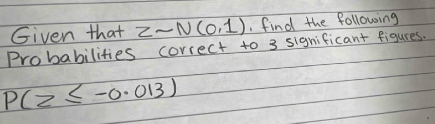 Given that Zsim N(0,1) , find the following 
Probabilities correct to 3 significant figures.
P(z≤ -0.013)