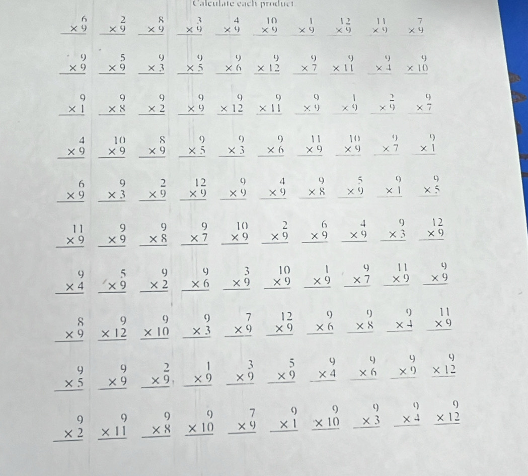 Calculate each produc
beginarrayr 6 * 9 hline end(array)° beginarrayr 2 * 9 hline end(array)° beginarrayr 8 * 9 hline endarray beginarrayr 3 * 0 hline endarray beginarrayr 4 * 9 hline endarray beginarrayr 10 * 9 hline endarray beginarrayr 1 * 9 hline endarray beginarrayr 12 * 9 hline endarray beginarrayr 11 * 9 endarray beginarrayr 7 * 9 hline endarray
□ 
beginarrayr 9 * 9 hline endarray beginarrayr 5 * 9 hline endarray beginarrayr 9 * 3 hline endarray beginarrayr 9 * 5 hline endarray beginarrayr 9 * 6 hline endarray beginarrayr 9 * 12 hline endarray beginarrayr 9 * 7 hline endarray beginarrayr 9 * 11 hline endarray beginarrayr 9 * 4 hline endarray beginarrayr 9 * 10 hline endarray
beginarrayr 9 * 1 hline endarray beginarrayr 9 * 8 hline endarray beginarrayr 9 * 2 hline endarray beginarrayr 9 * 9 hline endarray beginarrayr 9 * 12 hline endarray beginarrayr 9 * 11 hline endarray beginarrayr 9 * 9 hline endarray beginarrayr 1 * 9 hline endarray beginarrayr 2 * 9 hline endarray beginarrayr 9 * 7 hline endarray
beginarrayr 4 * 9 hline endarray beginarrayr 10 * 9 hline endarray beginarrayr 8 * 9 hline endarray beginarrayr 9 * 5 hline endarray beginarrayr 9 * 3 hline endarray beginarrayr 9 * 6 hline endarray beginarrayr 11 * 9 hline endarray beginarrayr 10 * 9 hline endarray beginarrayr 9 * 7 hline endarray beginarrayr 9 * 1 hline endarray
beginarrayr 6 * 9 hline endarray beginarrayr 9 * 3 hline endarray beginarrayr 2 * 9 hline endarray beginarrayr 12 * 9 hline endarray beginarrayr 9 * 9 hline endarray beginarrayr 4 * 9 hline endarray beginarrayr 9 * 8 hline endarray beginarrayr 5 * 9 hline endarray beginarrayr 9 * 1 hline endarray beginarrayr 9 * 5 hline endarray
beginarrayr 11 * 9 hline endarray beginarrayr 9 * 9 hline endarray beginarrayr 9 * 8 hline endarray beginarrayr 9 * 7 hline endarray beginarrayr 10 * 9 hline endarray beginarrayr 2 * 9 hline endarray beginarrayr 6 * 9 hline endarray beginarrayr 4 * 9 hline endarray beginarrayr 9 * 3 hline endarray beginarrayr 12 * 9 hline endarray
beginarrayr 9 * 4 hline endarray beginarrayr 5 * 9 hline endarray beginarrayr 9 * 2 hline endarray beginarrayr 9 * 6 hline endarray beginarrayr 3 * 9 hline endarray beginarrayr 10 * 9 hline endarray beginarrayr 1 * 9 hline endarray beginarrayr 9 * 7 hline endarray beginarrayr 11 * 9 hline endarray beginarrayr 9 * 9 hline endarray
beginarrayr 8 * 9 hline endarray beginarrayr 9 * 12 hline endarray beginarrayr 9 * 10 hline endarray beginarrayr 9 * 3 hline endarray beginarrayr 7 * 9 hline endarray beginarrayr 12 * 9 hline endarray beginarrayr 9 * 6 hline endarray beginarrayr 9 * 8 hline endarray beginarrayr 9 * 4 hline endarray beginarrayr 11 * 9 hline endarray
beginarrayr 9 * 5 hline endarray beginarrayr 9 * 9 hline endarray beginarrayr 2 * 9, hline endarray beginarrayr 1 * 9 hline endarray beginarrayr 3 * 9 hline endarray beginarrayr 5 * 9 hline endarray beginarrayr 9 * 4 hline endarray beginarrayr 9 * 6 hline endarray beginarrayr 9 * 9 hline endarray beginarrayr 9 * 12 hline endarray
beginarrayr 9 * 2 hline endarray beginarrayr 9 * 11 hline endarray beginarrayr 9 * 8 hline endarray beginarrayr 9 * 10 hline endarray beginarrayr 7 * 9 hline endarray beginarrayr 9 * 1 hline endarray beginarrayr 9 * 10 hline endarray beginarrayr 9 * 3 hline endarray beginarrayr 9 * 4 hline endarray beginarrayr 9 * 12 hline endarray