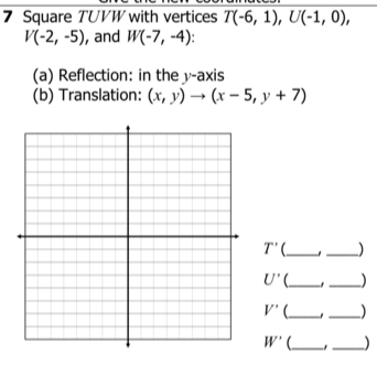 Square TUVW with vertices T(-6,1), U(-1,0),
V(-2,-5) , and W(-7,-4)
(a) Reflection: in the y-axis 
(b) Translation: (x,y)to (x-5,y+7)
T' _ 
_
U' __) 
_ 
_
V'
W' _ _)