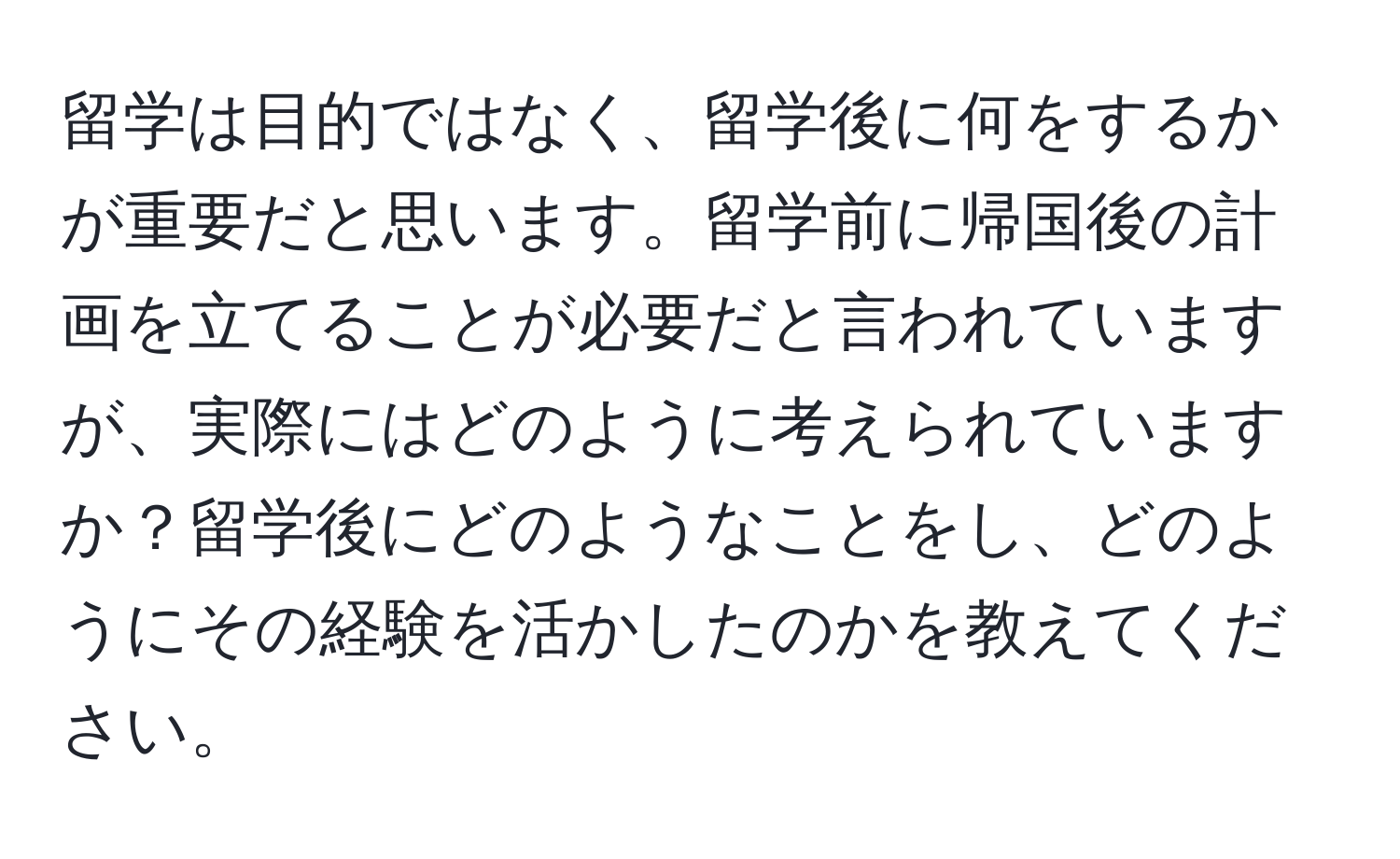 留学は目的ではなく、留学後に何をするかが重要だと思います。留学前に帰国後の計画を立てることが必要だと言われていますが、実際にはどのように考えられていますか？留学後にどのようなことをし、どのようにその経験を活かしたのかを教えてください。