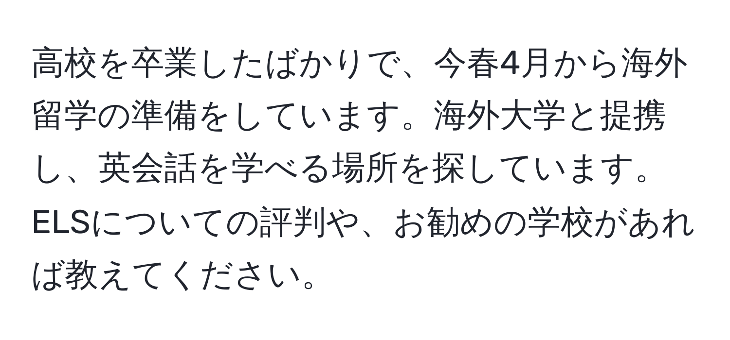 高校を卒業したばかりで、今春4月から海外留学の準備をしています。海外大学と提携し、英会話を学べる場所を探しています。ELSについての評判や、お勧めの学校があれば教えてください。