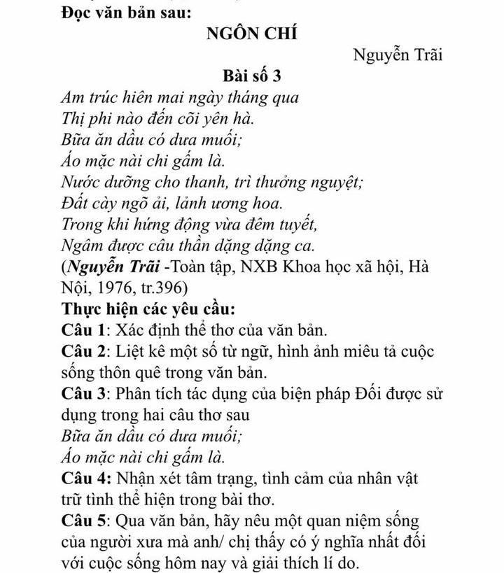 Đọc văn bản sau: 
NGÔN CHí 
Nguyễn Trãi 
Bài số 3 
Am trúc hiên mai ngày tháng qua 
Thị phi nào đến cõi yên hà. 
Bữa ăn dầu có dưa muối; 
Áo mặc nài chi gẩm là. 
Nước dưỡng cho thanh, trì thưởng nguyệt; 
Đất cày ngõ ải, lảnh ương hoa. 
Trong khi hứng động vừa đêm tuyết, 
Ngâm được câu thân dặng dặng ca. 
(Nguyễn Trãi -Toàn tập, NXB Khoa học xã hội, Hà 
Nội, 1976, tr. 396) 
Thực hiện các yêu cầu: 
Câu 1: Xác định thể thơ của văn bản. 
Câu 2: Liệt kê một số từ ngữ, hình ảnh miêu tả cuộc 
sống thôn quê trong văn bản. 
Câu 3: Phân tích tác dụng của biện pháp Đối được sử 
dụng trong hai câu thơ sau 
Bữa ăn dầu có dưa muối; 
Áo mặc nài chi gẩm là. 
Câu 4: Nhận xét tâm trạng, tình cảm của nhân vật 
trữ tình thể hiện trong bài thơ. 
Câu 5: Qua văn bản, hãy nêu một quan niệm sống 
của người xưa mà anh/ chị thấy có ý nghĩa nhất đối 
với cuộc sống hôm nay và giải thích lí do.