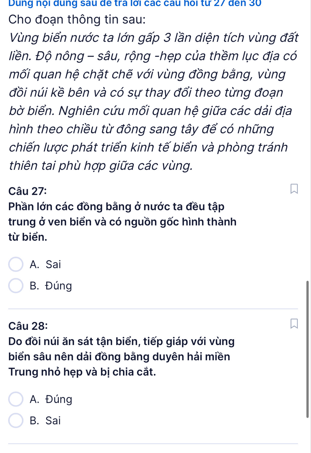 Dung nội dung sau đế tra lới các câu hoi từ 27 đến 30
Cho đoạn thông tin sau:
Vùng biển nước ta lớn gấp 3 lần diện tích vùng đất
liền. Độ nông - sâu, rộng -hẹp của thềm lục địa có
mối quan hệ chặt chế với vùng đồng bằng, vùng
đồi núi kề bên và có sự thay đổi theo từng đoạn
bờ biển. Nghiên cứu mối quan hệ giữa các dải địa
hình theo chiều từ đông sang tây để có những
chiến lược phát triển kinh tế biển và phòng tránh
thiên tai phù hợp giữa các vùng.
Câu 27:
Phần lớn các đồng bằng ở nước ta đều tập
trung ở ven biển và có nguồn gốc hình thành
từ biển.
A. Sai
B. Đúng
Câu 28:
Do đồi núi ăn sát tận biển, tiếp giáp với vùng
biển sâu nên dải đồng bằng duyên hải miền
Trung nhỏ hẹp và bị chia cắt.
A. Đúng
B. Sai