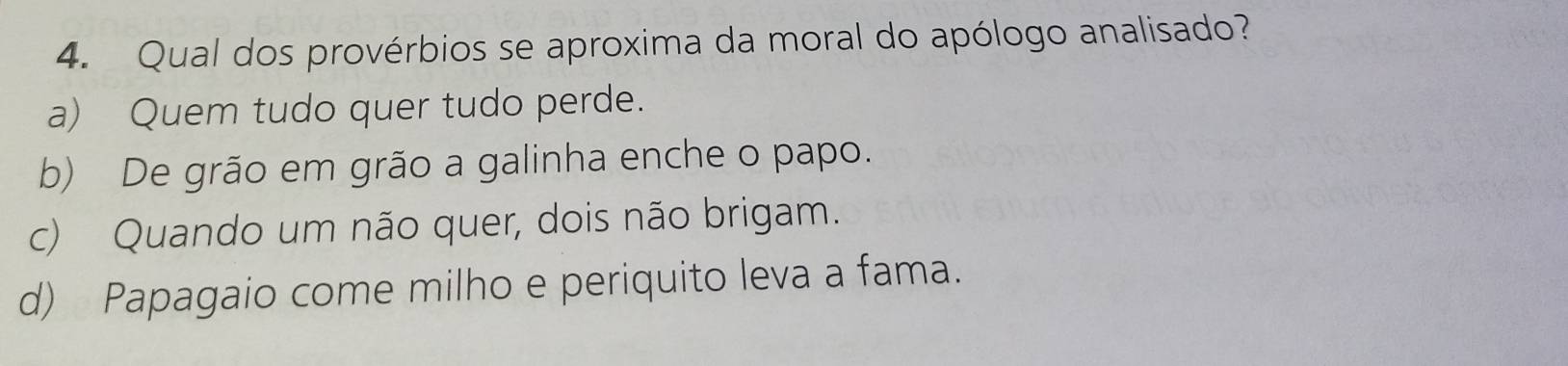 Qual dos provérbios se aproxima da moral do apólogo analisado?
a) Quem tudo quer tudo perde.
b) De grão em grão a galinha enche o papo.
c) Quando um não quer, dois não brigam.
d) Papagaio come milho e periquito leva a fama.