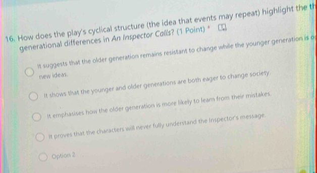 How does the play's cyclical structure (the idea that events may repeat) highlight the t
generational differences in An Inspector Calls? (1 Point) *
It suggests that the older generation remains resistant to change while the younger generation is o
new ideas.
It shows that the younger and older generations are both eager to change society.
It emphasises how the older generation is more likely to learn from their mistakes.
It proves that the characters will never fully understand the Inspector's message.
Option 2