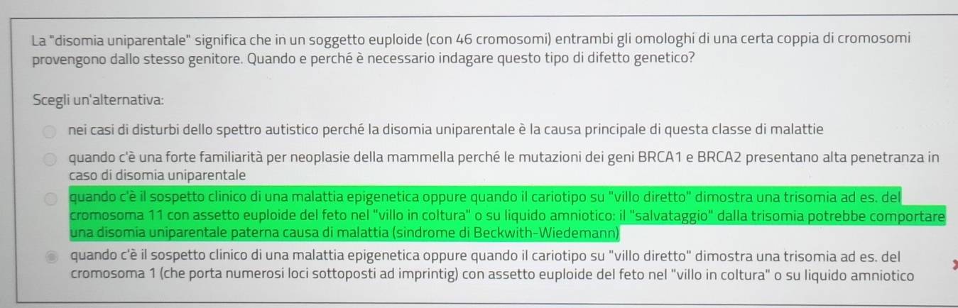 La "disomia uniparentale" significa che in un soggetto euploide (con 46 cromosomi) entrambi gli omologhi di una certa coppia di cromosomi
provengono dallo stesso genitore. Quando e perché è necessario indagare questo tipo di difetto genetico?
Scegli un'alternativa:
nei casi di disturbi dello spettro autistico perché la disomia uniparentale è la causa principale di questa classe di malattie
quando c'è una forte familiarità per neoplasie della mammella perché le mutazioni dei geni BRCA1 e BRCA2 presentano alta penetranza in
caso di disomia uniparentale
quando c'è il sospetto clinico di una malattia epigenetica oppure quando il cariotipo su "villo diretto" dimostra una trisomia ad es. del
cromosoma 11 con assetto euploide del feto nel "villo in coltura" o su liquido amniotico: il "salvataggio" dalla trisomia potrebbe comportare
una disomia uniparentale paterna causa di malattia (sindrome di Beckwith-Wiedemann)
quando c'è il sospetto clinico di una malattia epigenetica oppure quando il cariotipo su "villo diretto" dimostra una trisomia ad es. del
cromosoma 1 (che porta numerosi loci sottoposti ad imprintig) con assetto euploide del feto nel "villo in coltura" o su liquido amniotico