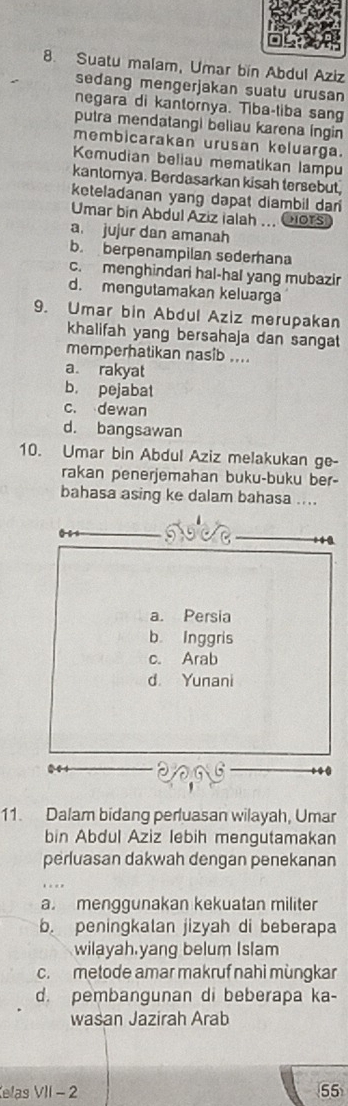 Suatu malam, Umar bin Abdul Aziz
sedang mengerjakan suatu urusan
negara di kantornya. Tiba-tiba sang
putra mendatangi beliau karena íngin
membicarakan urusan keluarga.
Kemudian beliau mematikan lampu
kantorya. Berdasarkan kisah tersebut
keteladanan yang dapat diambil dan
Umar bin Abdul Aziz ialah ... Oiors
a. jujur dan amanah
b. berpenampilan sederhana
c. menghindari hal-hal yang mubazir
d. mengutamakan keluarga
9. Umar bin Abdul Aziz merupakan
khalifah yang bersahaja dan sangat
memperhatikan nasib ....
a. rakyat
b. pejabat
c. dewan
d. bangsawan
10. Umar bin Abdul Aziz melakukan ge-
rakan penerjemahan buku-buku ber-
bahasa asing ke dalam bahasa ....
11. Dalam bidang perluasan wilayah, Umar
bin Abdul Aziz lebih mengutamakan
perluasan dakwah dengan penekanan
a. menggunakan kekuatan militer
b. peningkalan jizyah di beberapa
wilayah.yang belum Islam
c. metode amar makruf nahi mùngkar
d. pembangunan di beberapa ka-
wasan Jazirah Arab
elas VII - 2 55