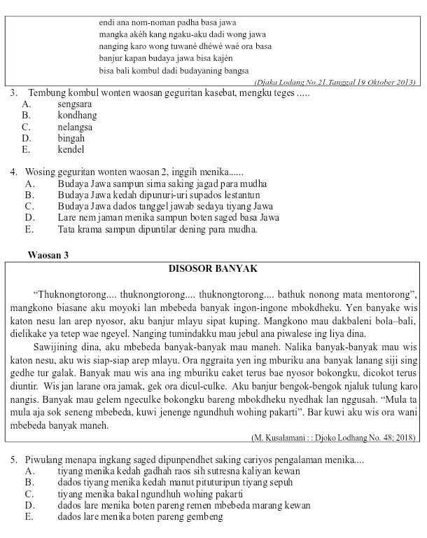 endi ana nom-noman padha basa jawa
mangka akèh kang ngaku-aku dadi wong jawa
nanging karo wong tuwané dhéwé waé ora basa
banjur kapan budaya jawa bisa kajėn
bisa bali kombul dadi budayaning bangsa
(Djaka Lodang No.21.Tanggal 19 Oktober 2013)
3. Tembung kombul wonten waosan geguritan kasebat, mengku teges .....
A. sengsara
B. kondhang
C. nelangsa
D. bingah
E. kendel
4. Wosing geguritan wonten waosan 2, inggih menika......
A. Budaya Jawa sampun sima saking jagad para mudha
B. Budaya Jawa kedah dipunuri-uri supados lestantun
C. Budaya Jawa dados tanggeljawab sedaya tiyang Jawa
D. Lare nem jamanmenika sampun boten saged basa Jawa
E. Tata krama sampun dipuntilar dening para mudha.
Waosan 3
DISOSOR BANYAK
“Thuknongtorong.... thuknongtorong.... thuknongtorong.... bathuk nonong mata mentorong”,
mangkono biasane aku moyoki lan mbebeda banyak ingon-ingone mbokdheku. Yen banyake wis
katon nesu lan arep nyosor, aku banjur mlayu sipat kuping. Mangkono mau dakbaleni bola-bali,
dielikake ya tetep wae ngeyel. Nanging tumindakku mau jebul ana piwalese ing liya dina.
Sawijining dina, aku mbebeda banyak-banyak mau maneh. Nalika banyak-banyak mau wis
katon nesu, aku wis siap-siap arep mlayu. Ora nggraita yen ing mburiku ana banyak lanang siji sing
gedhe tur galak. Banyak mau wis ana ing mburiku caket terus bae nyosor bokongku, dicokot terus
diuntir. Wis jan larane ora jamak, gek ora dicul-culke. Aku banjur bengok-bengok njaluk tulung karo
nangis. Banyak mau gelem ngeculke bokongku bareng mbokdheku nyedhak lan nggusah. “Mula ta
mula aja sok seneng mbebeda, kuwi jenenge ngundhuh wohing pakarti”. Bar kuwi aku wis ora wani
mbebeda banyak maneh.
(M. Kusalamani : : Djoko Lodhang No. 48:2018)
5. Piwulang menapa ingkang saged dipunpendhet saking cariyos pengalaman menika....
A. tiyang menika kedah gadhah raos sih sutresna kaliyan kewan 
B. dados tiyang menika kedah manut pituturipun tiyang sepuh
C. tiyang menika bakal ngundhuh wohing pakarti
D. dados lare menika boten pareng remen mbebeda marang kewan
E. dados lare menik a boten pareng gembeng