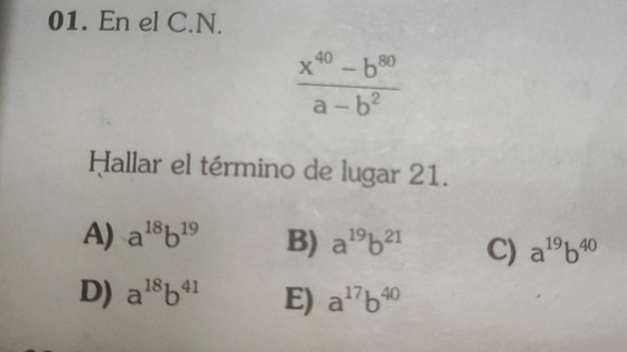 En el C.N.
 (x^(40)-b^(80))/a-b^2 
Hallar el término de lugar 21.
A) a^(18)b^(19)
B) a^(19)b^(21)
C) a^(19)b^(40)
D) a^(18)b^(41)
E) a^(17)b^(40)