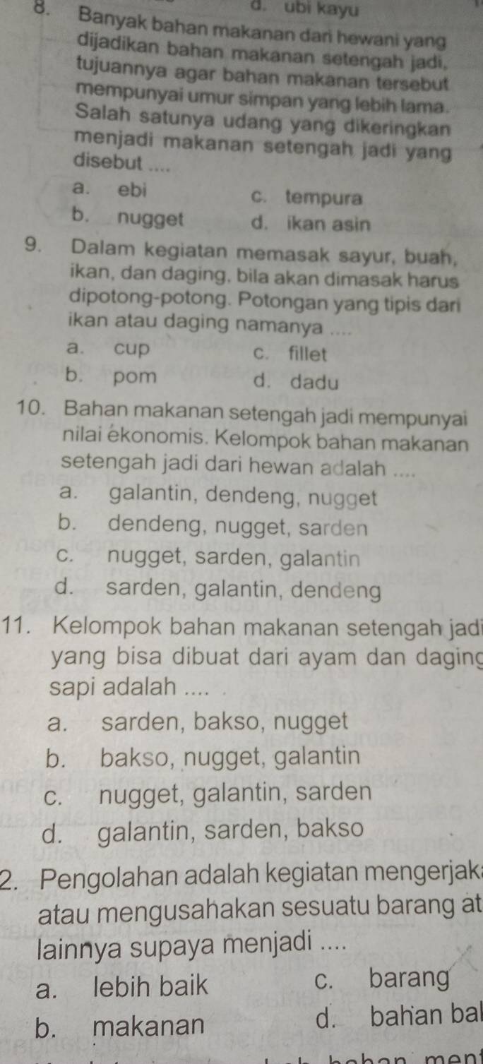 d. ubi kayu
8. Banyak bahan makanan dari hewani yang
dijadikan bahan makanan setengah jadi,
tujuannya agar bahan makanan tersebut
mempunyai umur simpan yang lebih lama.
Salah satunya udang yang dikeringkan
menjadi makanan setengah jadi yang
disebut ....
a. ebi c. tempura
b. nugget d. ikan asin
9. Dalam kegiatan memasak sayur, buah,
ikan, dan daging, bila akan dimasak harus
dipotong-potong. Potongan yang tipis dari
ikan atau daging namanya ....
a. cup c. fillet
b. pom dà dadu
10. Bahan makanan setengah jadi mempunyai
nilai ekonomis. Kelompok bahan makanan
setengah jadi dari hewan adalah ....
a. galantin, dendeng, nugget
b. dendeng, nugget, sarden
c. nugget, sarden, galantin
d. sarden, galantin, dendeng
11. Kelompok bahan makanan setengah jad
yang bisa dibuat dari ayam dan daging
sapi adalah ....
a. sarden, bakso, nugget
b. bakso, nugget, galantin
c. nugget, galantin, sarden
d. galantin, sarden, bakso
2. Pengolahan adalah kegiatan mengerjak:
atau mengusahakan sesuatu barang at
lainnya supaya menjadi ....
a. lebih baik c. barang
b. makanan d. bahan bal
man