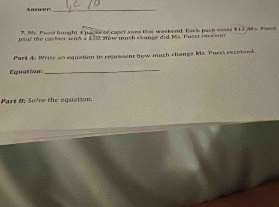 Answer: 
_ 
7. Ms. Pucci bought 4 packs of capri suns this weekend. Each pack costs $12 Ms. Pucci 
paid the cashier with a $50. How much change did Ms. Pucci receive? 
Part A: Write an equation to represent how much change Ms. Pucci received. 
Equation: 
_ 
Part B: Solve the equation.