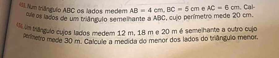 Num triângulo ABC os lados medem AB=4cm, BC=5cm e AC=6cm. Cal- 
cule os lados de um triângulo semelhante a ABC, cujo perímetro mede 20 cm. 
456. Um triângulo cujos lados medem 12 m, 18 m e 20 m é semelhante a outro cujo 
perímetro mede 30 m. Calcule a medida do menor dos lados do triângulo menor.