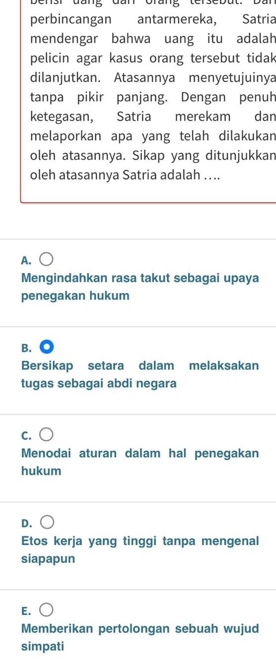 Sr đung đun Crung tersebut. Du
perbincangan antarmereka, Satria
mendengar bahwa uang itu adalah
pelicin agar kasus orang tersebut tidak
dilanjutkan. Atasannya menyetujuinya
tanpa pikir panjang. Dengan penuh
ketegasan, Satria merekam dan
melaporkan apa yang telah dilakukan
oleh atasannya. Sikap yang ditunjukkan
oleh atasannya Satria adalah …..
A.
Mengindahkan rasa takut sebagai upaya
penegakan hukum
B.
Bersikap setara dalam melaksakan
tugas sebagai abdi negara
C.
Menodai aturan dalam hal penegakan
hukum
D.
Etos kerja yang tinggi tanpa mengenal
siapapun
E.
Memberikan pertolongan sebuah wujud
simpati