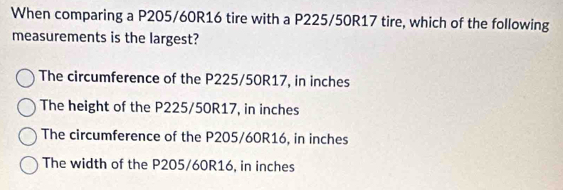 When comparing a P205/60R16 tire with a P225/50R17 tire, which of the following
measurements is the largest?
The circumference of the P225/50R17, in inches
The height of the P225/50R17, in inches
The circumference of the P205/60R16, in inches
The width of the P205/60R16, in inches