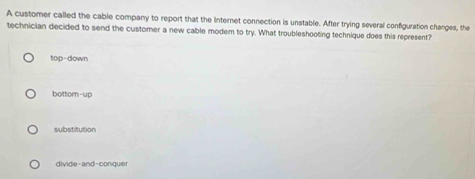 A customer called the cable company to report that the Internet connection is unstable. After trying several configuration changes, the
technician decided to send the customer a new cable modem to try. What troubleshooting technique does this represent?
top-down
bottom-up
substitution
divide-and-conquer