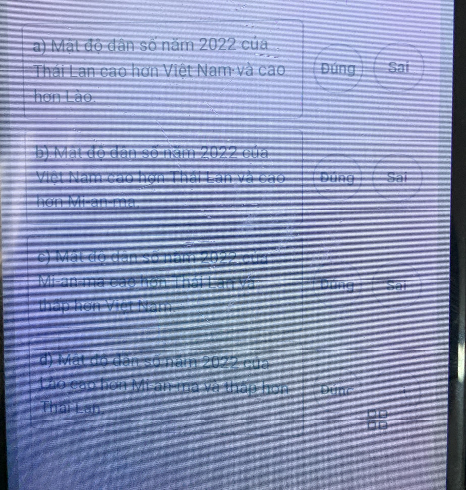 Mật độ dân số năm 2022 của
Thái Lan cao hơn Việt Nam và cao Đúng Sai
hơn Lào.
b) Mật độ dân số năm 2022 của
Việt Nam cao hợn Thái Lan và cao Dúng Sai
hơn Mi-an-ma,
c) Mật độ dân số năm 2022 của
Mi-an-ma cao hơn Thái Lan và Đúng Sai
thấp hơn Việt Nam.
đ) Mật độ dản số năm 2022 của
Lào cao hơn Mi-an-ma và thấp hơn Đúnc
Thái Lan.