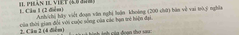 PHÀN II. VIET (6.0 điểm) 
1. Câu 1 (2 điểm) 
Anh/chị hãy viết đoạn văn nghị luận khoảng (200 chữ) bàn về vai trò,ý nghĩa 
của thời gian đối với cuộc sống của các bạn trẻ hiện đại. 
2. Câu 2 (4 điểm) h à hình ảnh của đoan thơ sau: