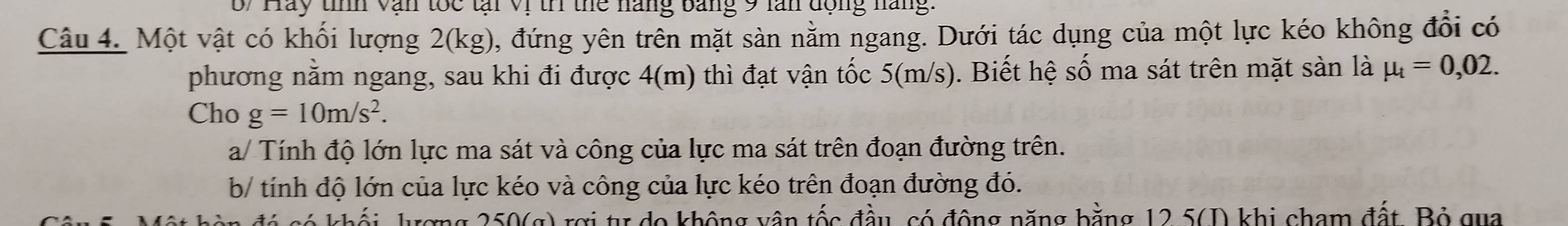 6/ Hay tính văn tốc tại Vị tr thể náng bảng 9 lăn động năng: 
Câu 4. Một vật có khối lượng 2(kg), đứng yên trên mặt sản nằm ngang. Dưới tác dụng của một lực kéo không đổi có 
phương nằm ngang, sau khi đi được 4(m) thì đạt vận tốc 5(m/s). Biết hệ số ma sát trên mặt sàn là mu _t=0,02. 
Cho g=10m/s^2. 
a/ Tính độ lớn lực ma sát và công của lực ma sát trên đoạn đường trên. 
b/ tính độ lớn của lực kéo và công của lực kéo trên đoạn đường đó. 
rng 250(g) rợi tự do không vận tốc đầu, có động năng bằng 12.5 (D) khi cham đất, Bộ gua