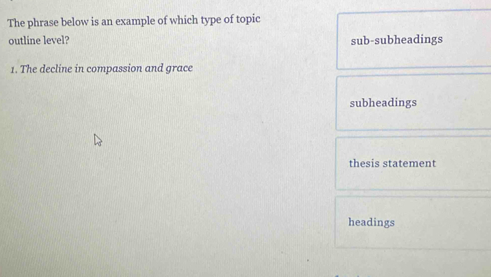 The phrase below is an example of which type of topic
outline level? sub-subheadings
1. The decline in compassion and grace
subheadings
thesis statement
headings